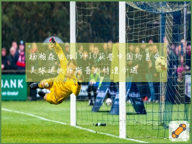 杨瀚森场均19+10获誉中国约基奇 美球迷批评斯普利特遭冷遇