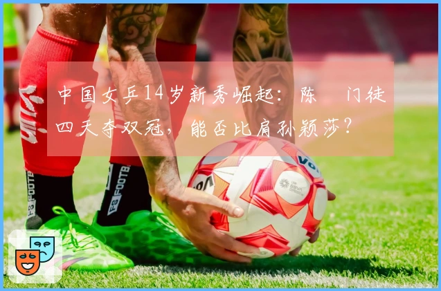 中国女乒14岁新秀崛起：陈玘门徒四天夺双冠，能否比肩孙颖莎？