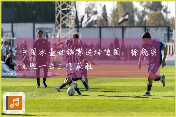 中国冰壶世锦赛逆转德国，徐晓明决胜一击三飞获胜