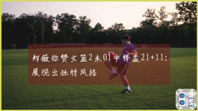 郑薇称赞女篮2米01中锋轰21+11：展现出独特风格