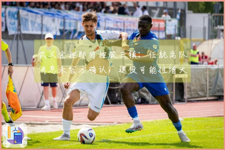 武汉金控即将控股三镇；任航离队消息未官方确认，退役可能性增大