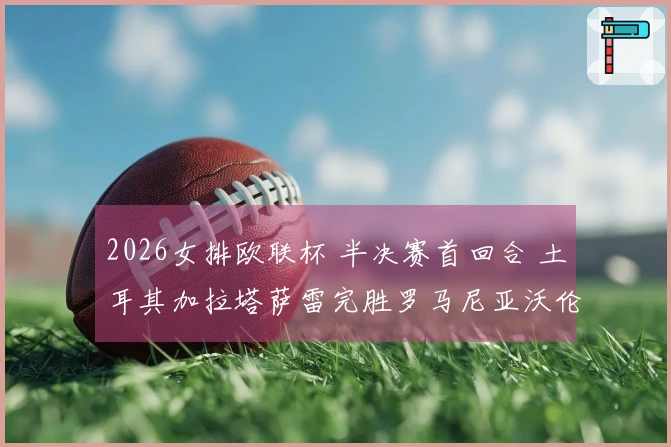 2026女排欧联杯 半决赛首回合 土耳其加拉塔萨雷完胜罗马尼亚沃伦塔里