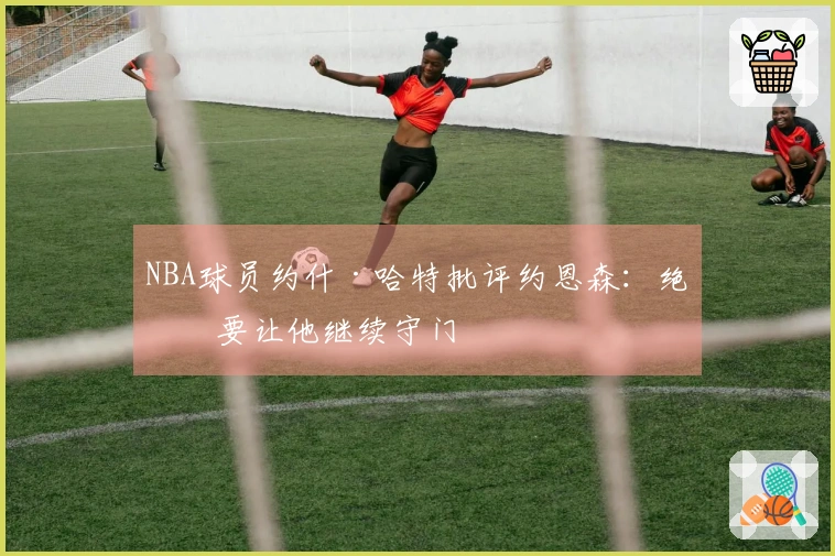 NBA球员约什·哈特批评约恩森：绝不要让他继续守门