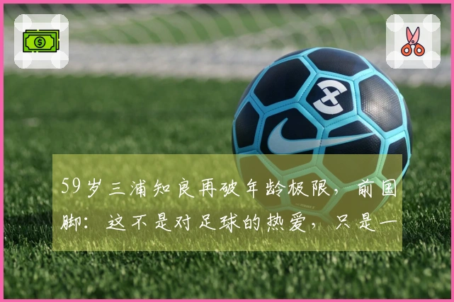 59岁三浦知良再破年龄极限，前国脚：这不是对足球的热爱，只是一场戏弄