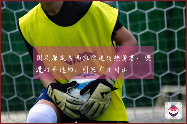 国足原定与西班牙进行热身赛，现遭对手违约，引发广泛讨论