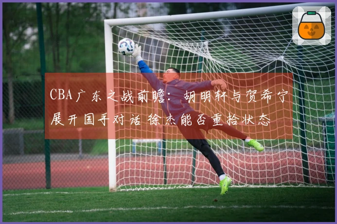 CBA广东之战前瞻：胡明轩与贺希宁展开国手对话 徐杰能否重拾状态