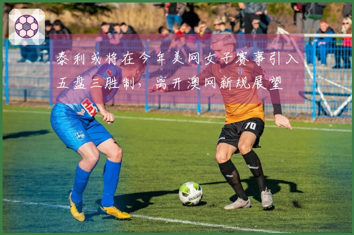 泰利或将在今年美网女子赛事引入五盘三胜制，离开澳网新规展望