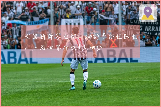 女篮新阵容出炉，杨舒予担任队长，上届世界杯仅4人回归