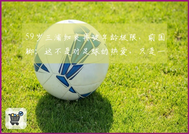 59岁三浦知良再破年龄极限，前国脚：这不是对足球的热爱，只是一场戏弄