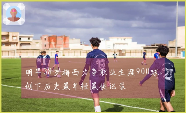 明早38岁梅西力争职业生涯900球，创下历史最年轻最快记录