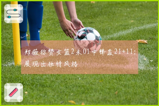 郑薇称赞女篮2米01中锋轰21+11:展现出独特风格