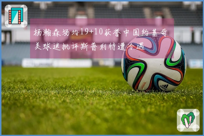 杨瀚森场均19+10获誉中国约基奇 美球迷批评斯普利特遭冷遇