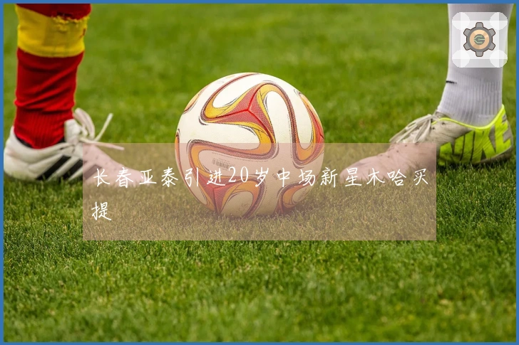 长春亚泰引进20岁中场新星木哈买提