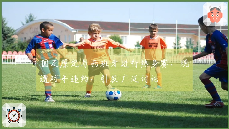 国足原定与西班牙进行热身赛，现遭对手违约，引发广泛讨论