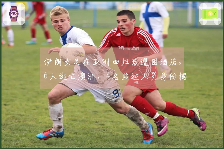 伊朗女足在亚洲回归后遭困酒店，6人逃亡澳洲，4名监控人员身份揭晓